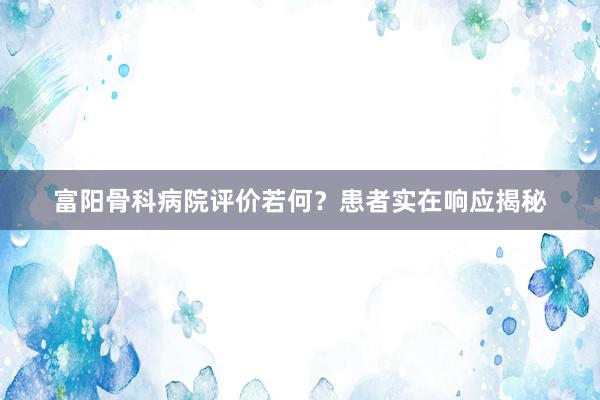 富阳骨科病院评价若何？患者实在响应揭秘